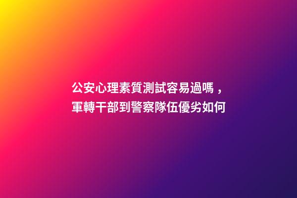公安心理素質測試容易過嗎，軍轉干部到警察隊伍優劣如何